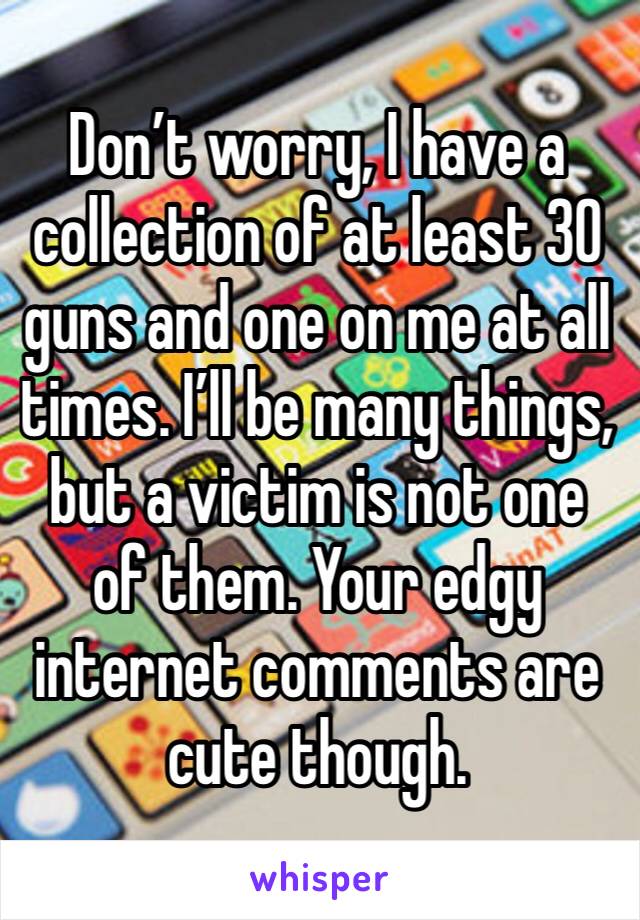 Don’t worry, I have a collection of at least 30 guns and one on me at all times. I’ll be many things, but a victim is not one of them. Your edgy internet comments are cute though. 