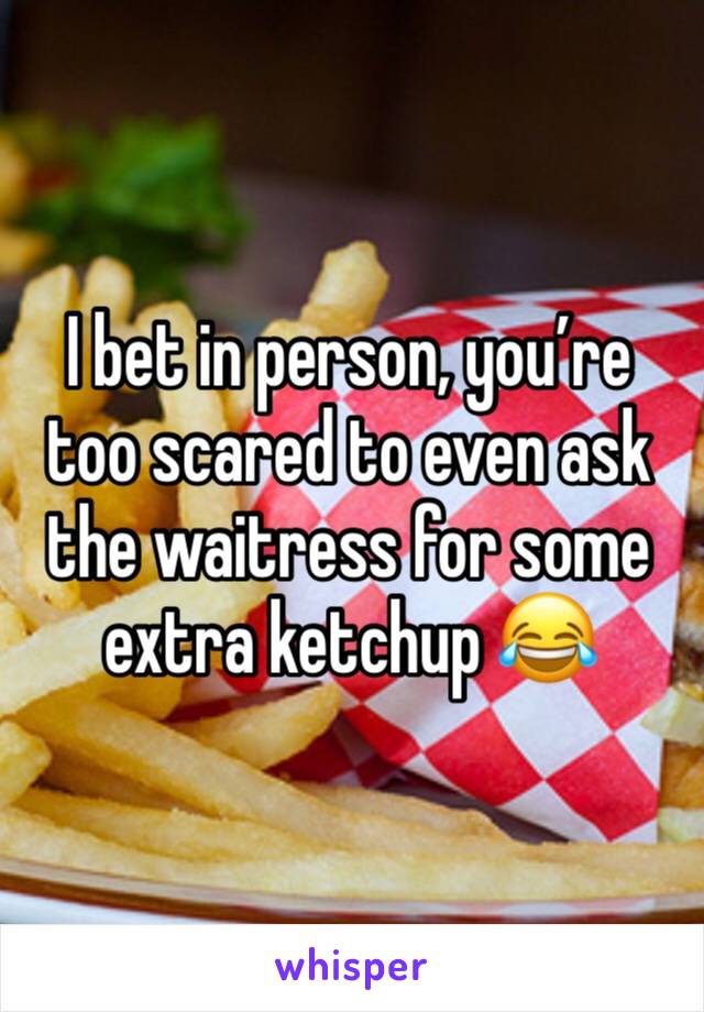 I bet in person, you’re too scared to even ask the waitress for some extra ketchup 😂