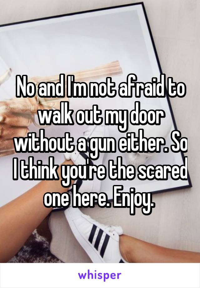 No and I'm not afraid to walk out my door without a gun either. So I think you're the scared one here. Enjoy. 