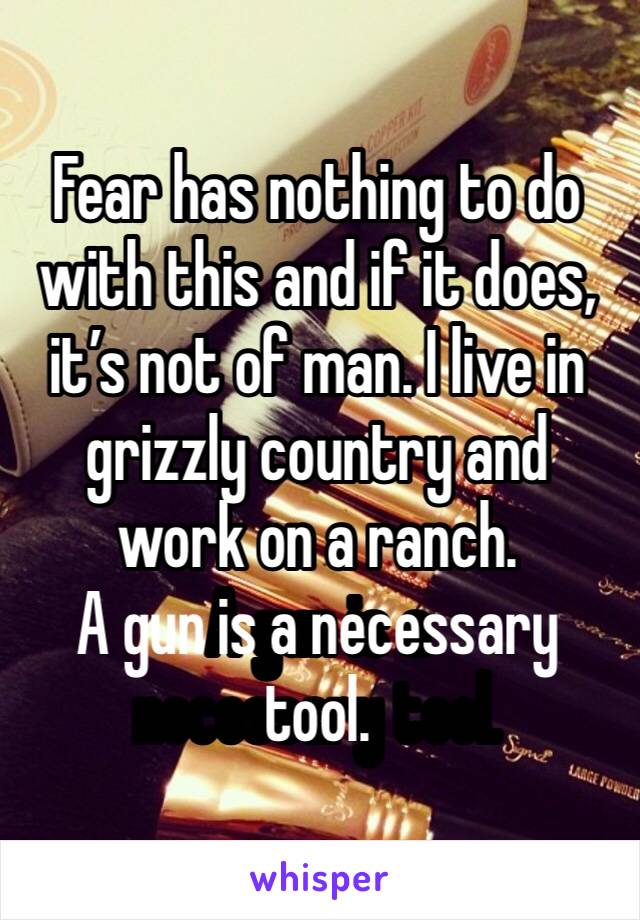 Fear has nothing to do with this and if it does, it’s not of man. I live in grizzly country and work on a ranch.
A gun is a necessary tool.