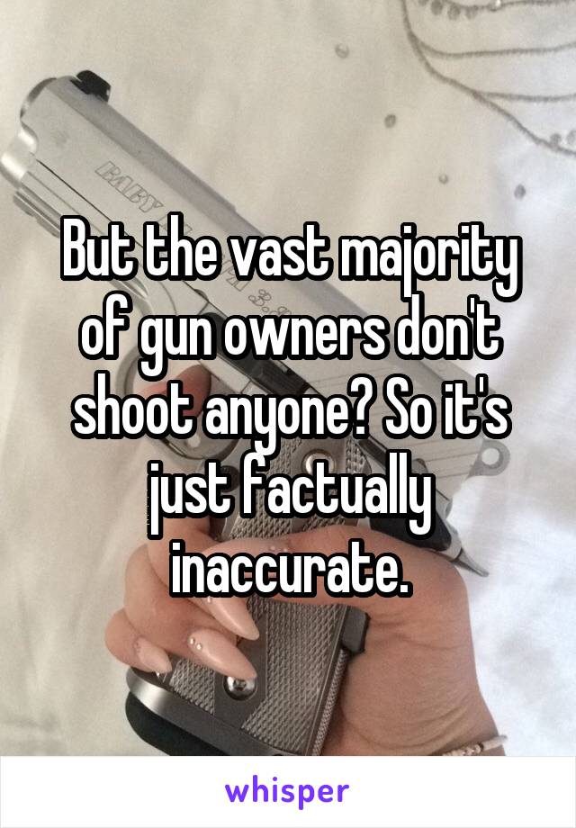 But the vast majority of gun owners don't shoot anyone? So it's just factually inaccurate.