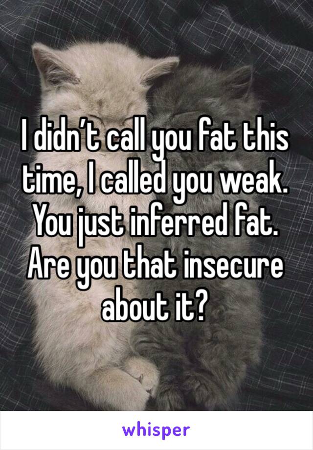 I didn’t call you fat this time, I called you weak. You just inferred fat. Are you that insecure about it?