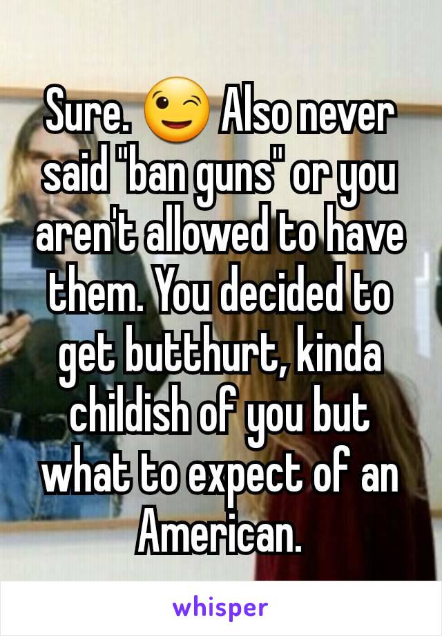 Sure. 😉 Also never said "ban guns" or you aren't allowed to have them. You decided to get butthurt, kinda childish of you but what to expect of an American.