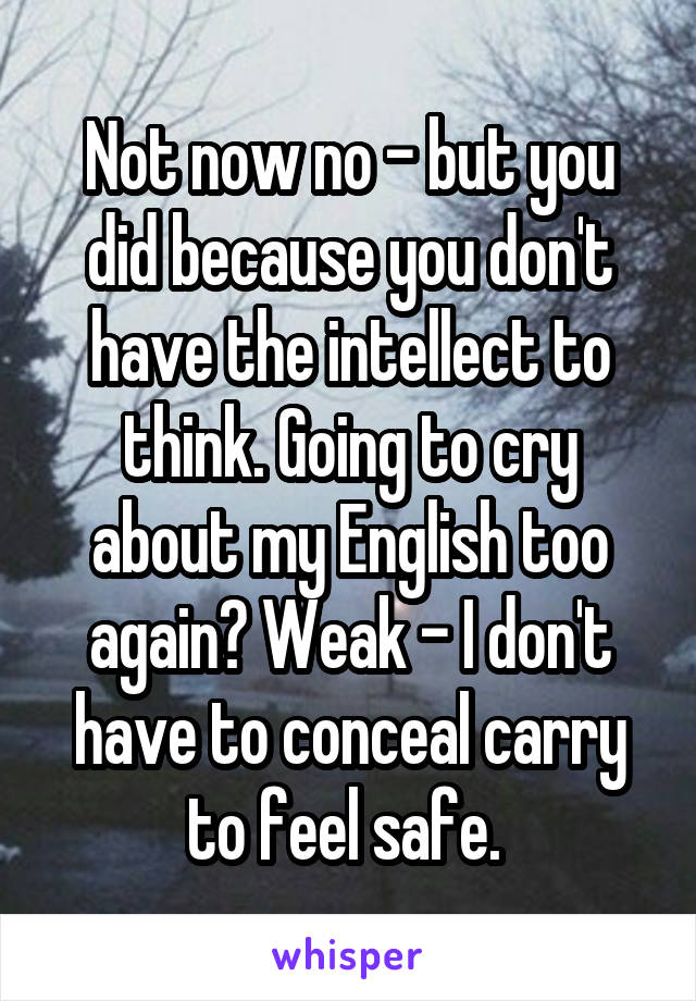 Not now no - but you did because you don't have the intellect to think. Going to cry about my English too again? Weak - I don't have to conceal carry to feel safe. 