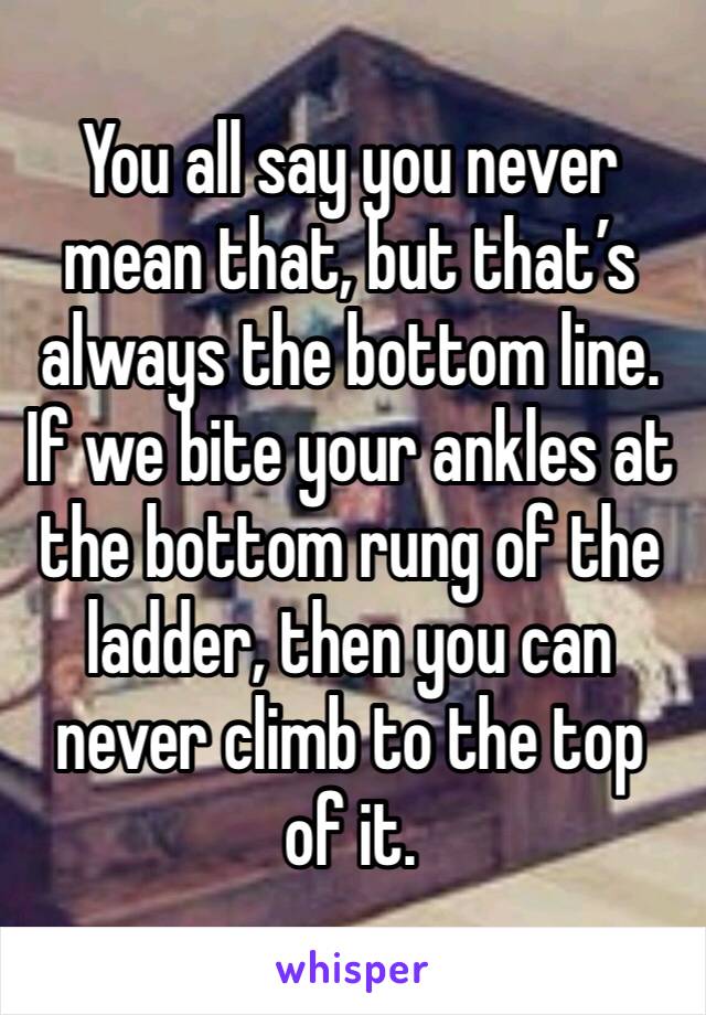 You all say you never mean that, but that’s always the bottom line. If we bite your ankles at the bottom rung of the ladder, then you can never climb to the top of it. 