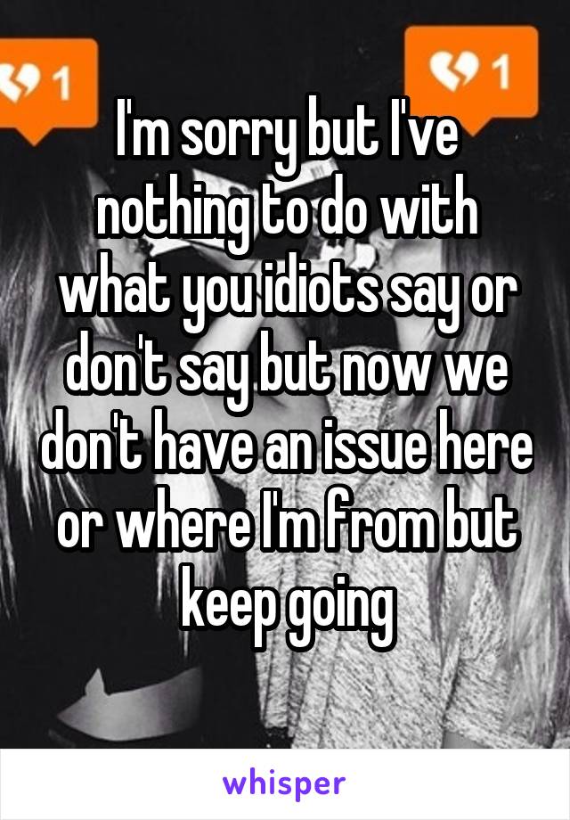 I'm sorry but I've nothing to do with what you idiots say or don't say but now we don't have an issue here or where I'm from but keep going
