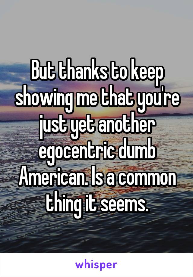 But thanks to keep showing me that you're just yet another egocentric dumb American. Is a common thing it seems.