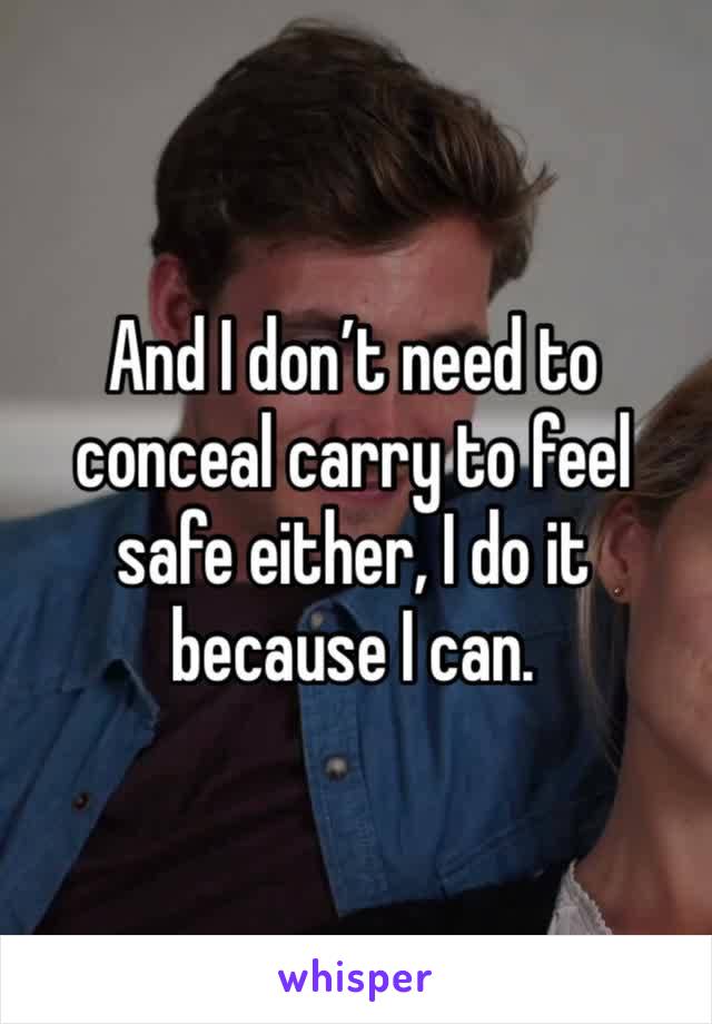 And I don’t need to conceal carry to feel safe either, I do it because I can. 