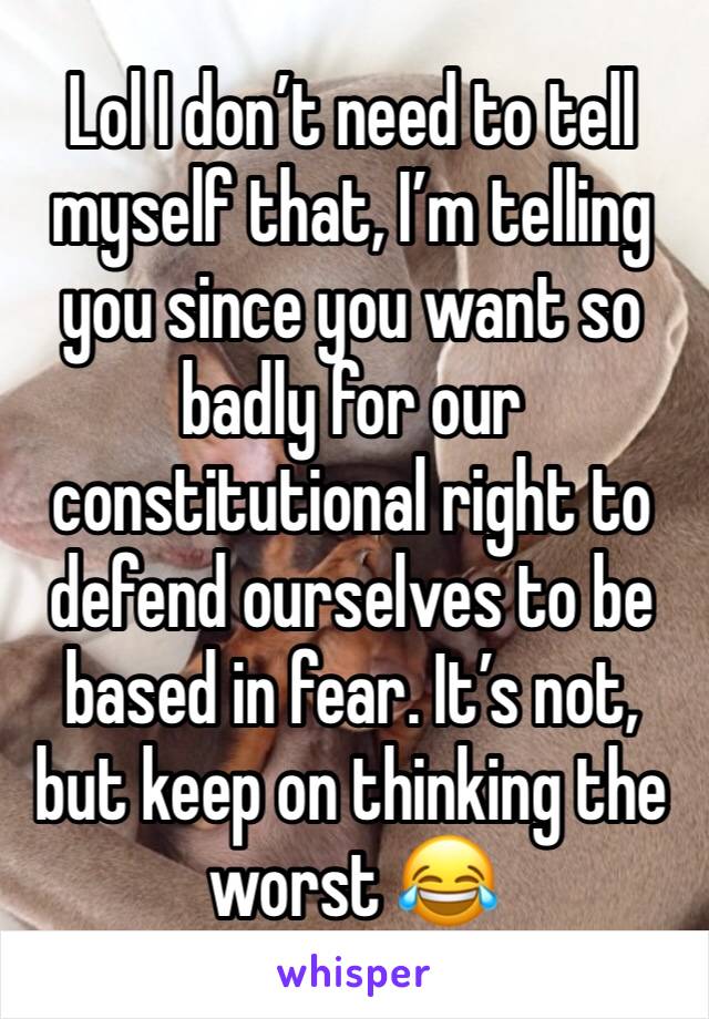 Lol I don’t need to tell myself that, I’m telling you since you want so badly for our constitutional right to defend ourselves to be based in fear. It’s not, but keep on thinking the worst 😂