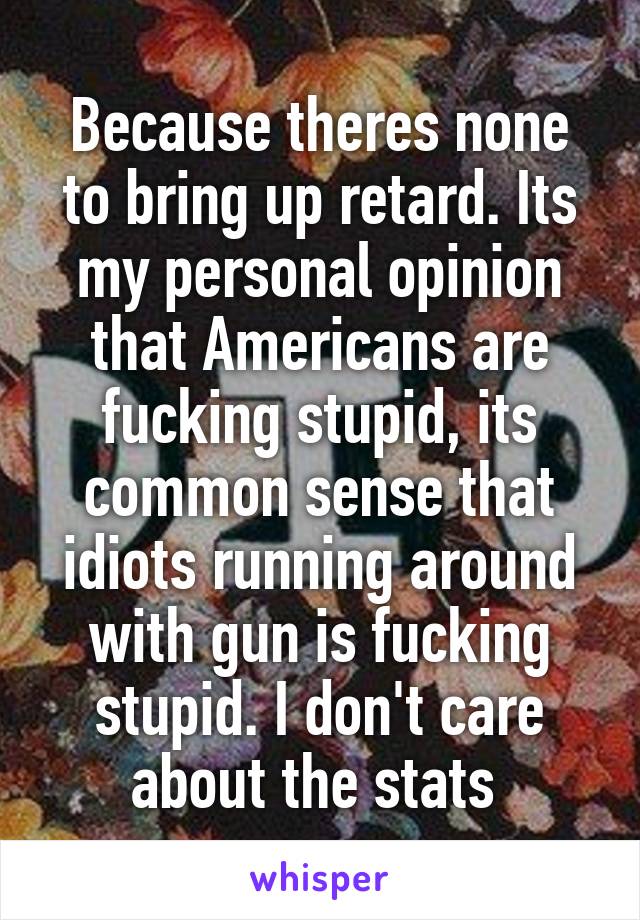 Because theres none to bring up retard. Its my personal opinion that Americans are fucking stupid, its common sense that idiots running around with gun is fucking stupid. I don't care about the stats 