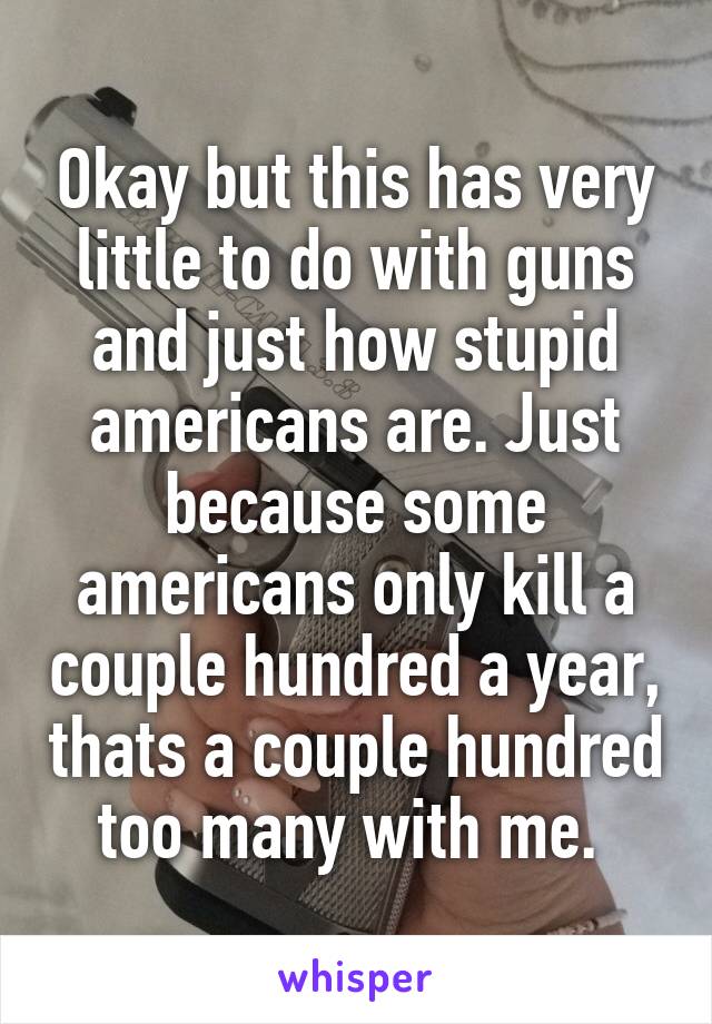 Okay but this has very little to do with guns and just how stupid americans are. Just because some americans only kill a couple hundred a year, thats a couple hundred too many with me. 