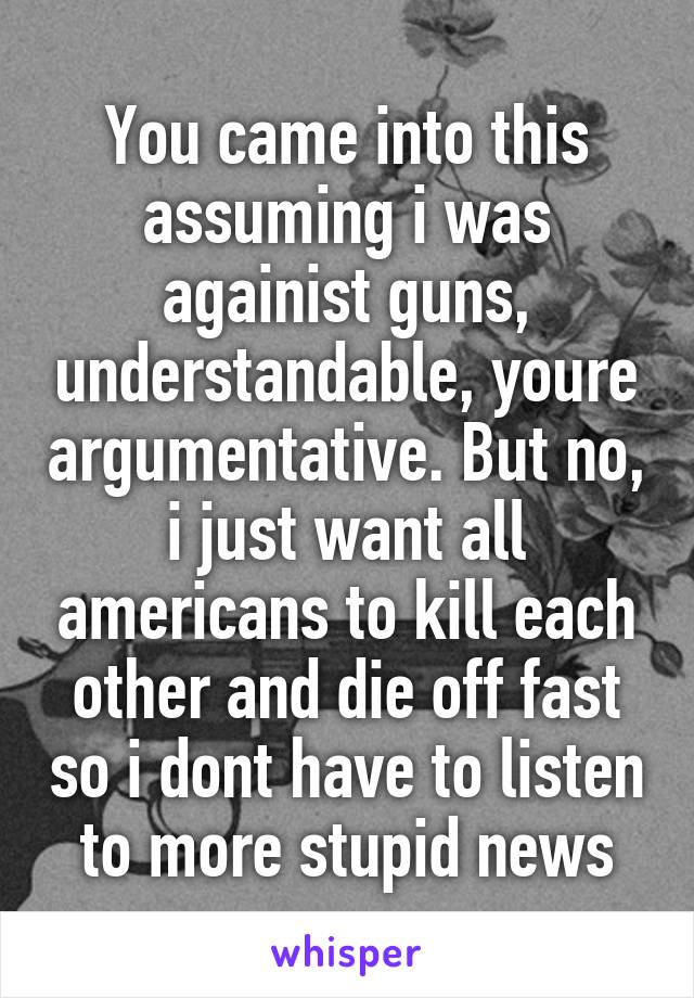 You came into this assuming i was againist guns, understandable, youre argumentative. But no, i just want all americans to kill each other and die off fast so i dont have to listen to more stupid news