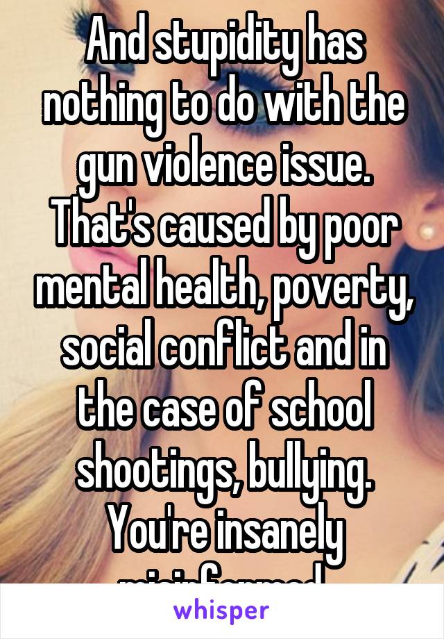 And stupidity has nothing to do with the gun violence issue. That's caused by poor mental health, poverty, social conflict and in the case of school shootings, bullying. You're insanely misinformed.