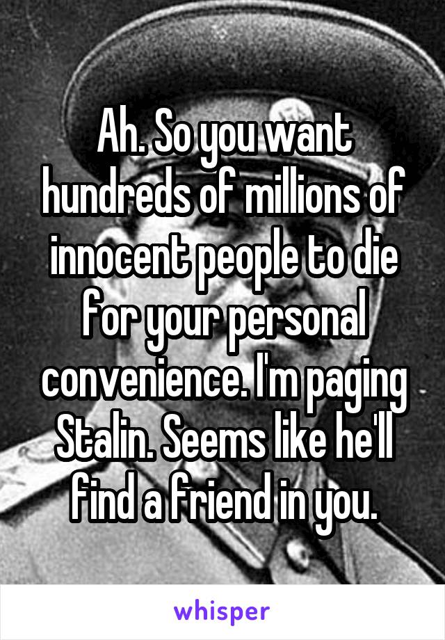 Ah. So you want hundreds of millions of innocent people to die for your personal convenience. I'm paging Stalin. Seems like he'll find a friend in you.