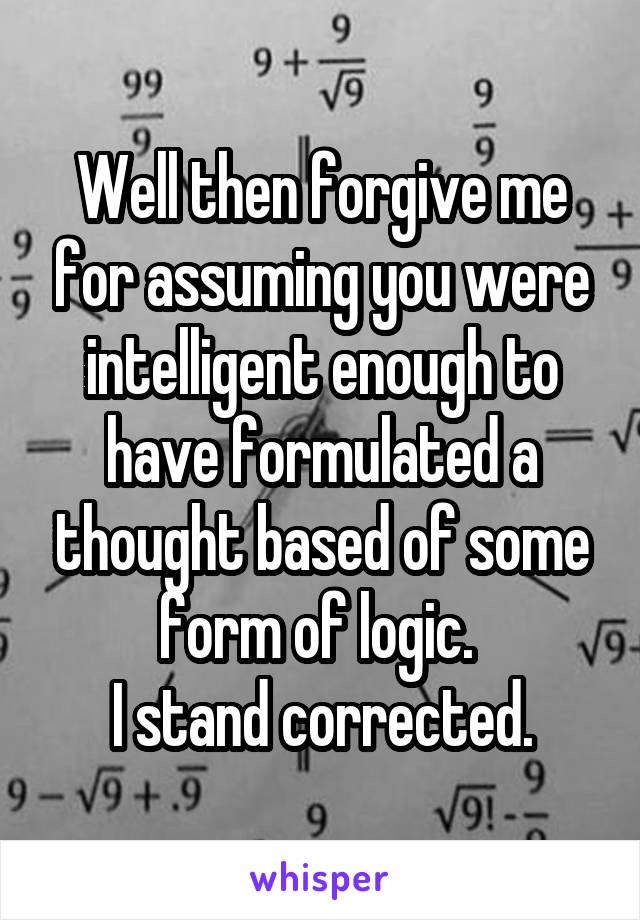 Well then forgive me for assuming you were intelligent enough to have formulated a thought based of some form of logic. 
I stand corrected.