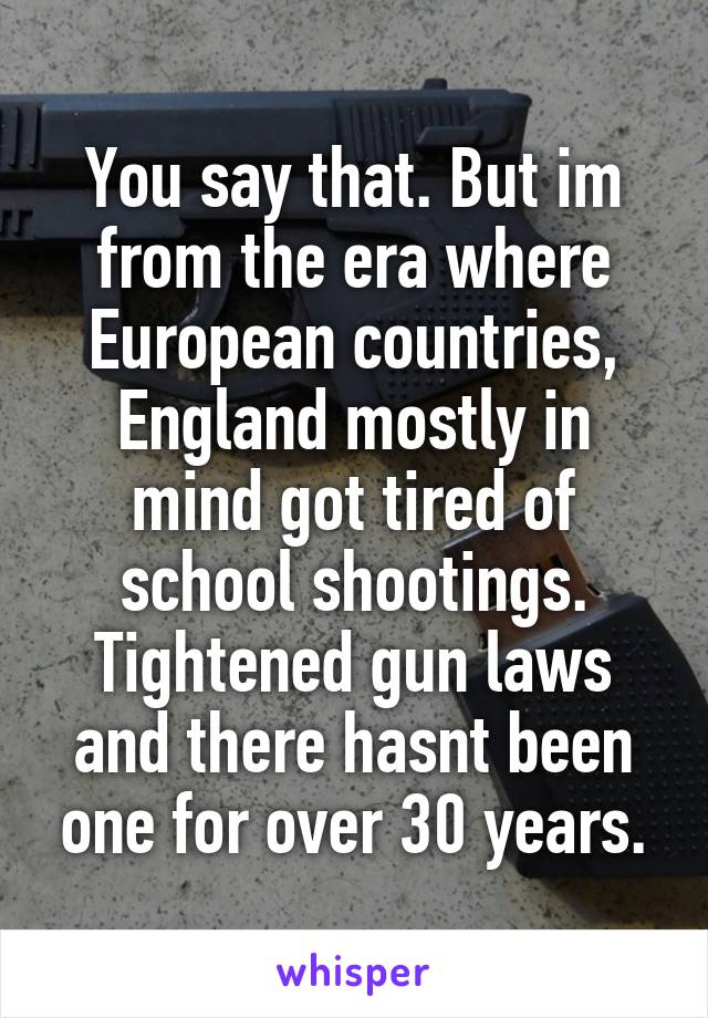 You say that. But im from the era where European countries, England mostly in mind got tired of school shootings. Tightened gun laws and there hasnt been one for over 30 years.