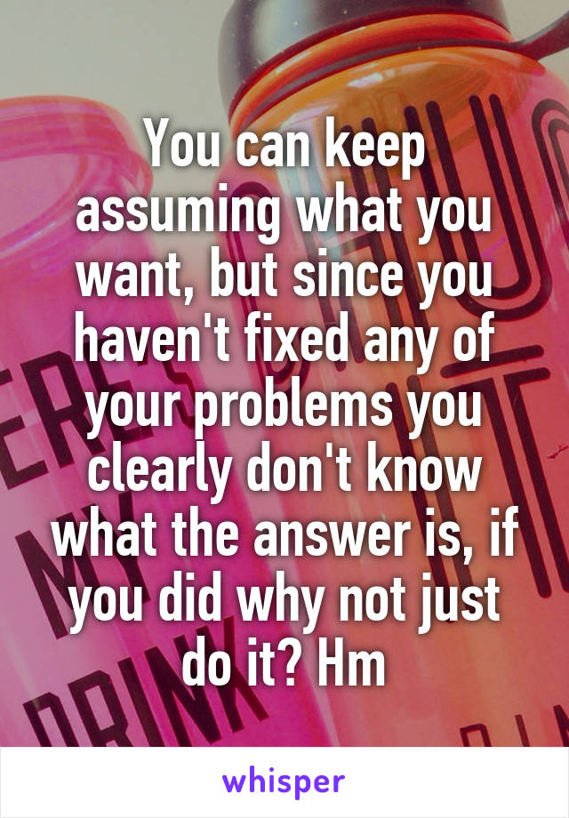 You can keep assuming what you want, but since you haven't fixed any of your problems you clearly don't know what the answer is, if you did why not just do it? Hm