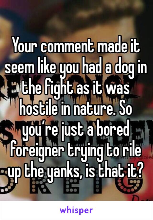 Your comment made it seem like you had a dog in the fight as it was hostile in nature. So you’re just a bored foreigner trying to rile up the yanks, is that it?