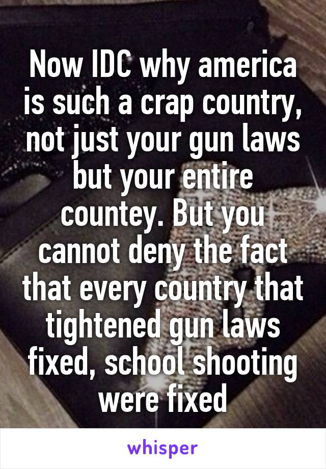 Now IDC why america is such a crap country, not just your gun laws but your entire countey. But you cannot deny the fact that every country that tightened gun laws fixed, school shooting were fixed