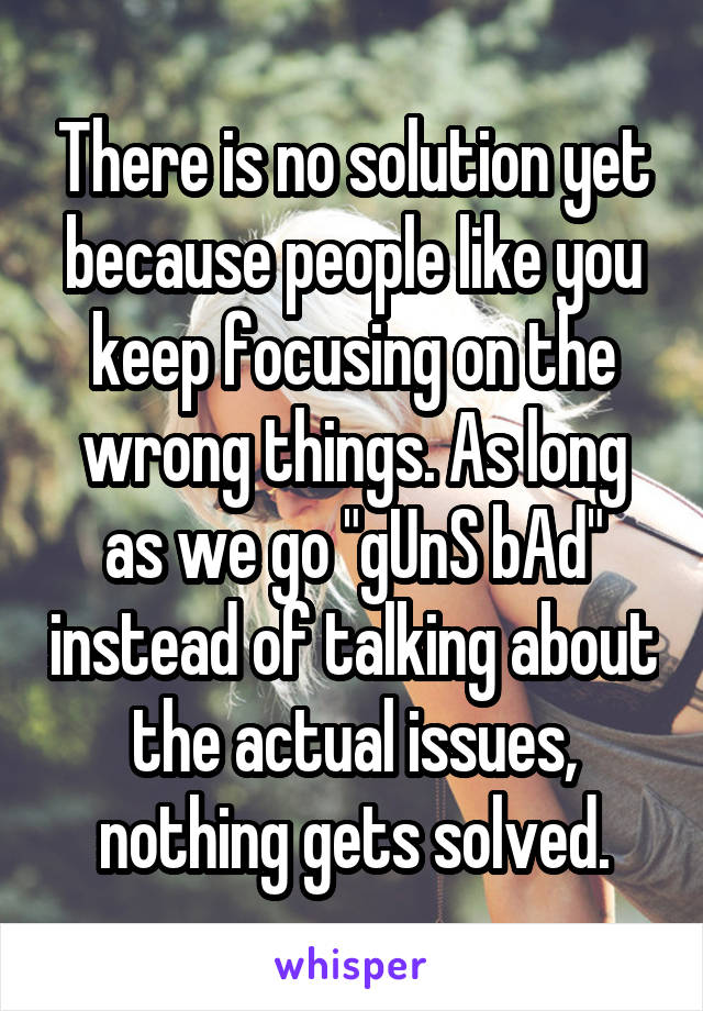 There is no solution yet because people like you keep focusing on the wrong things. As long as we go "gUnS bAd" instead of talking about the actual issues, nothing gets solved.