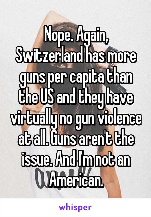 Nope. Again, Switzerland has more guns per capita than the US and they have virtually no gun violence at all. Guns aren't the issue. And I'm not an American.