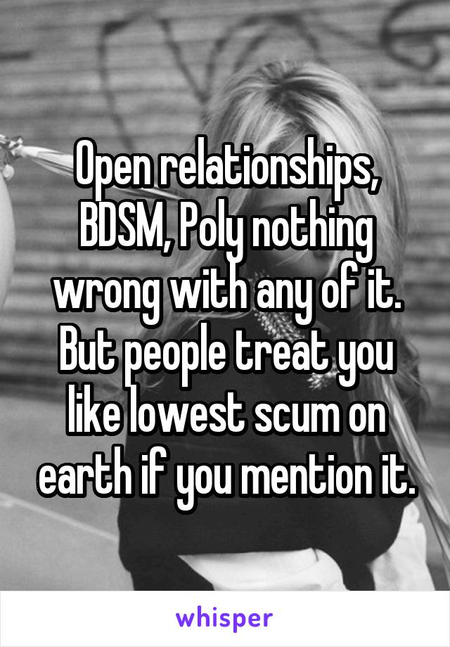 Open relationships, BDSM, Poly nothing wrong with any of it. But people treat you like lowest scum on earth if you mention it.