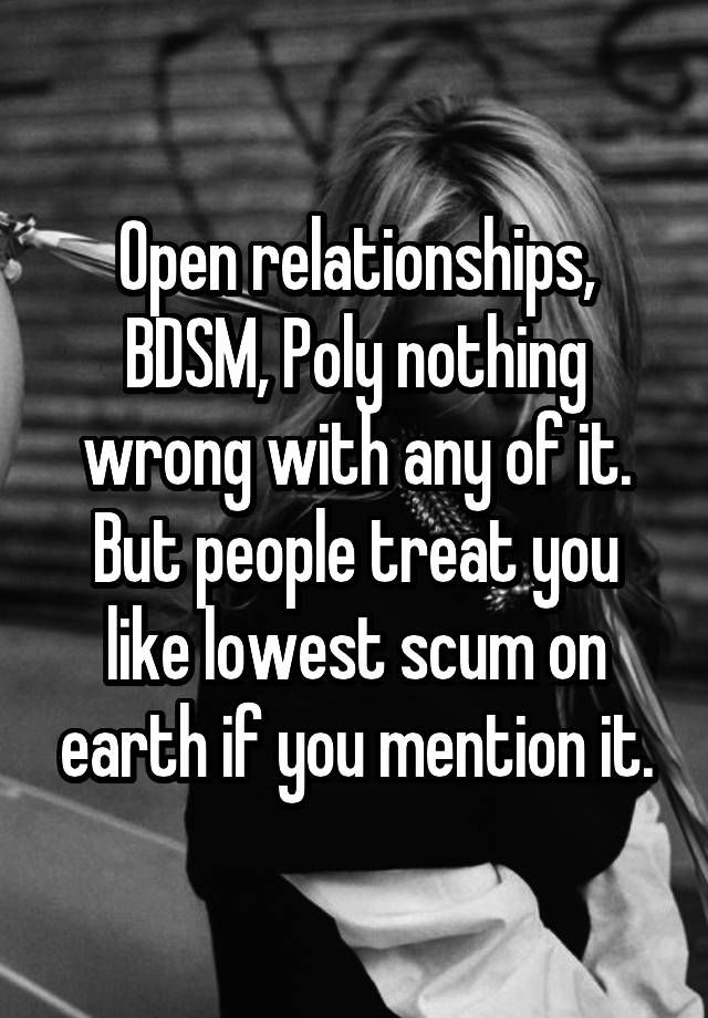 Open relationships, BDSM, Poly nothing wrong with any of it. But people treat you like lowest scum on earth if you mention it.