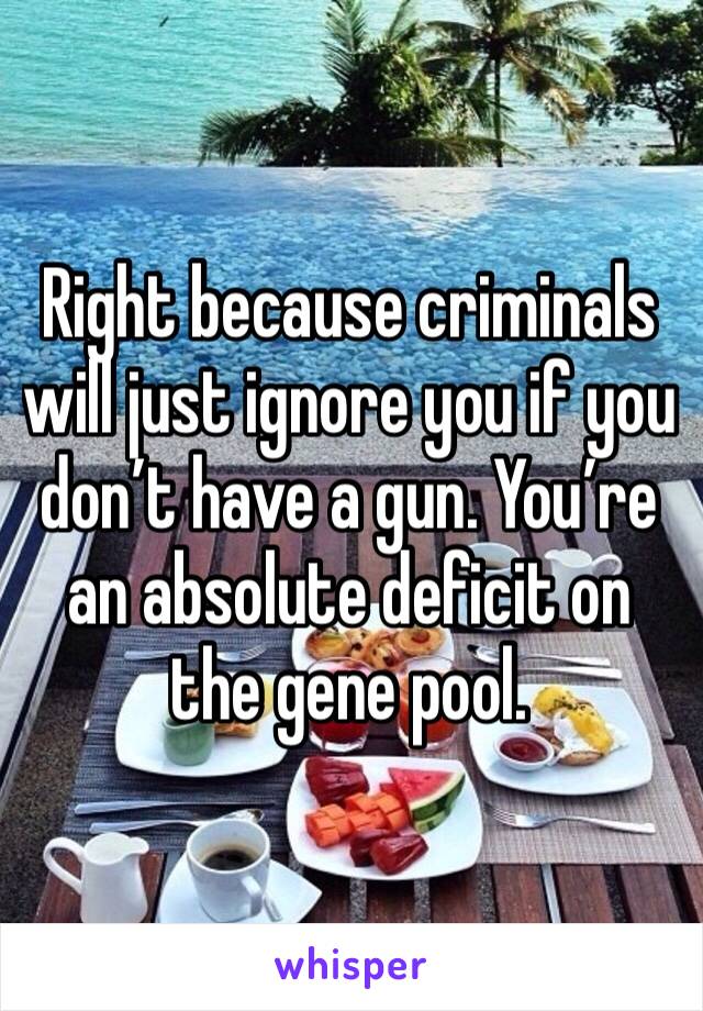 Right because criminals will just ignore you if you don’t have a gun. You’re an absolute deficit on the gene pool. 