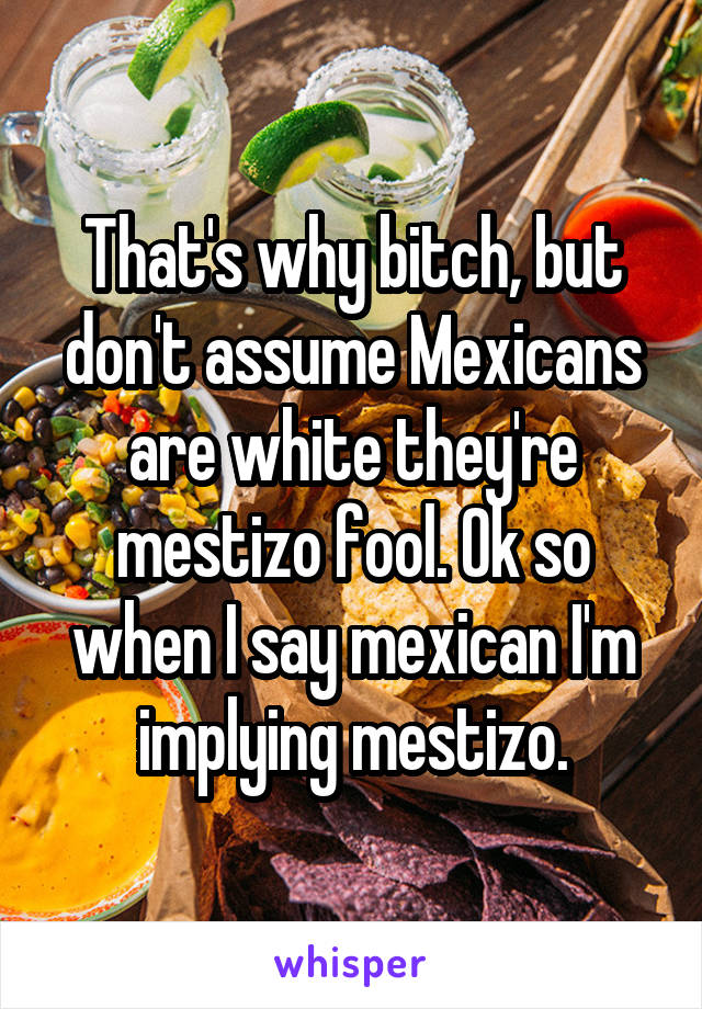 That's why bitch, but don't assume Mexicans are white they're mestizo fool. Ok so when I say mexican I'm implying mestizo.