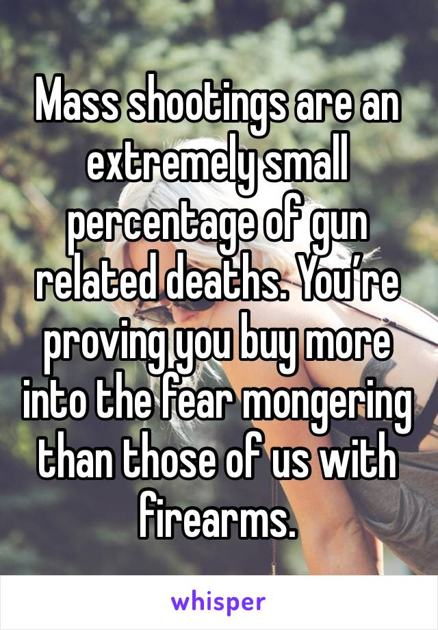 Mass shootings are an extremely small percentage of gun related deaths. You’re proving you buy more into the fear mongering than those of us with firearms. 