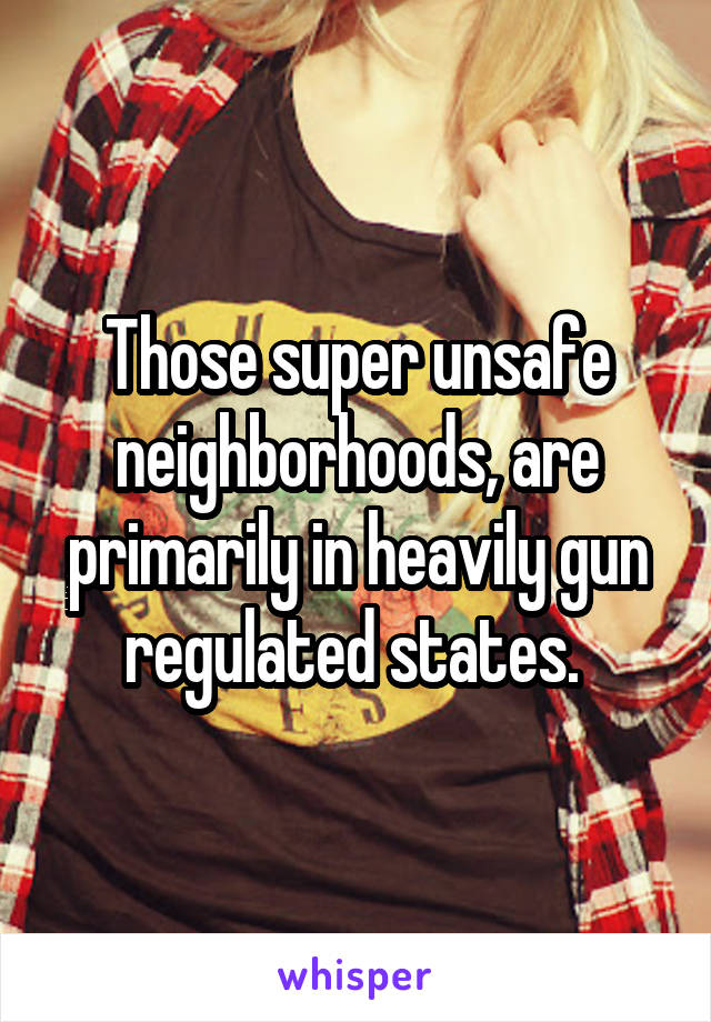 Those super unsafe neighborhoods, are primarily in heavily gun regulated states. 