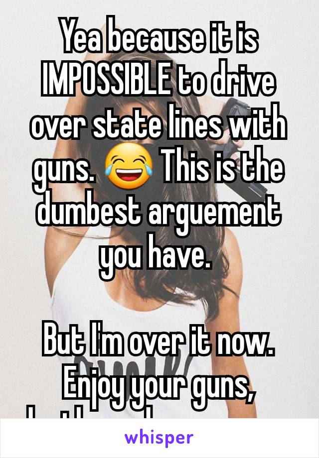 Yea because it is IMPOSSIBLE to drive over state lines with guns. 😂 This is the dumbest arguement you have. 

But I'm over it now. Enjoy your guns, deaths and war zones. 