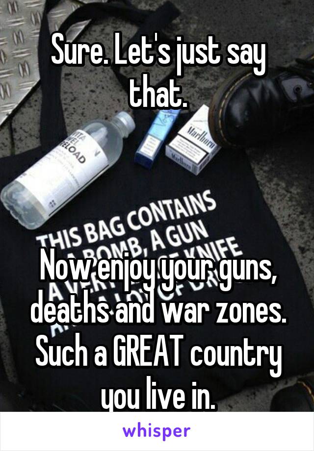 Sure. Let's just say that.



Now enjoy your guns, deaths and war zones. Such a GREAT country you live in.