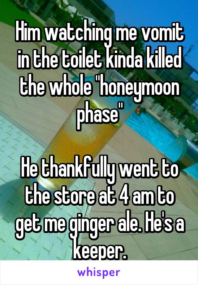 Him watching me vomit in the toilet kinda killed the whole "honeymoon phase"

He thankfully went to the store at 4 am to get me ginger ale. He's a keeper.