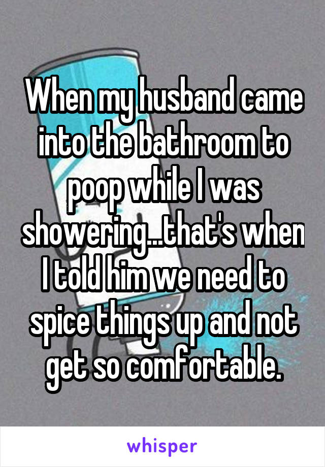 When my husband came into the bathroom to poop while I was showering...that's when I told him we need to spice things up and not get so comfortable.