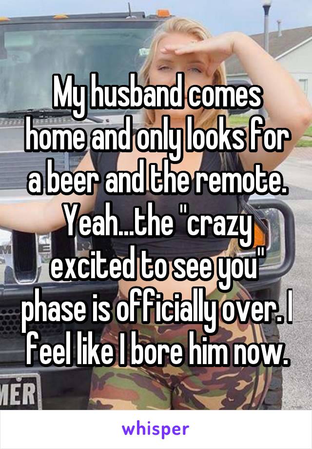 My husband comes home and only looks for a beer and the remote. Yeah...the "crazy excited to see you" phase is officially over. I feel like I bore him now.
