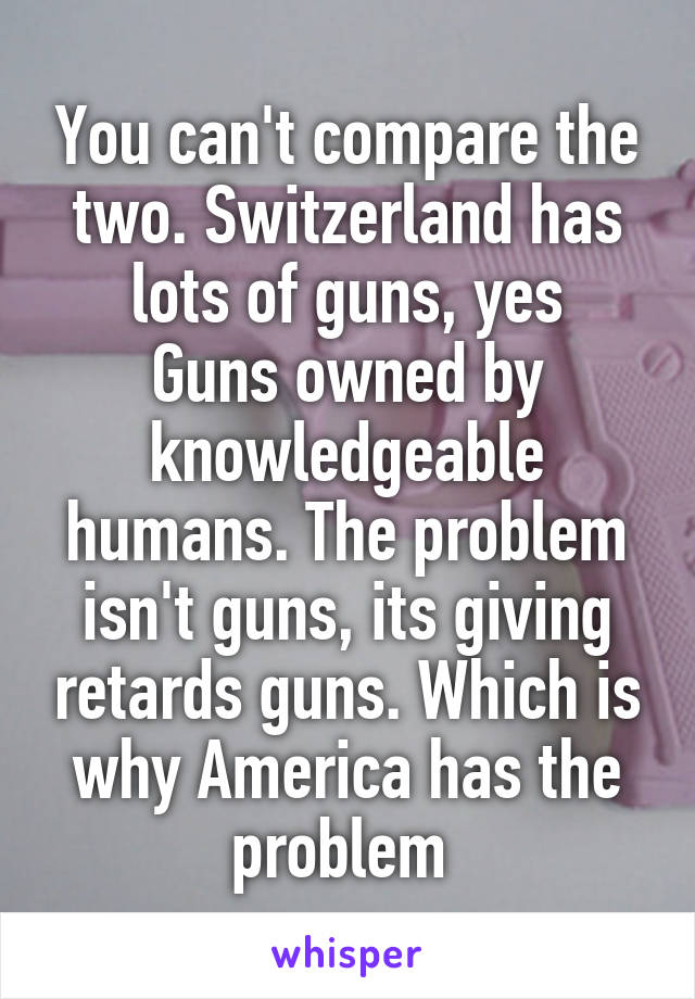 You can't compare the two. Switzerland has lots of guns, yes
Guns owned by knowledgeable humans. The problem isn't guns, its giving retards guns. Which is why America has the problem 