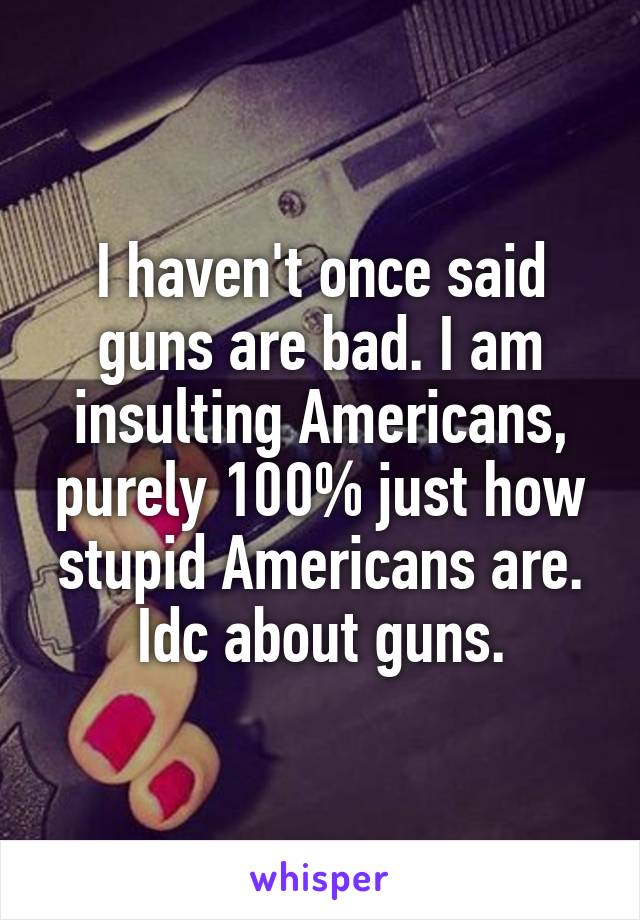 I haven't once said guns are bad. I am insulting Americans, purely 100% just how stupid Americans are. Idc about guns.