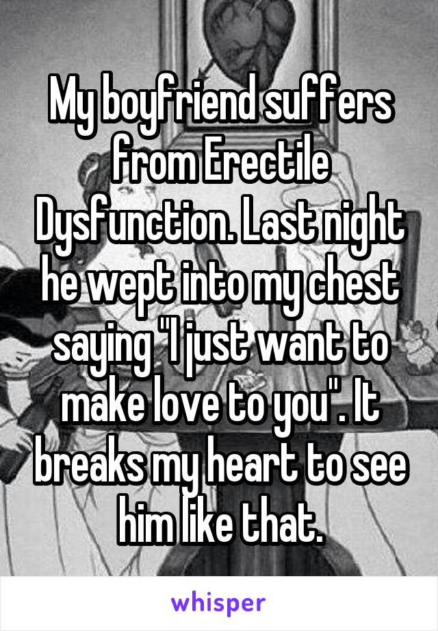 My boyfriend suffers from Erectile Dysfunction. Last night he wept into my chest saying "I just want to make love to you". It breaks my heart to see him like that.