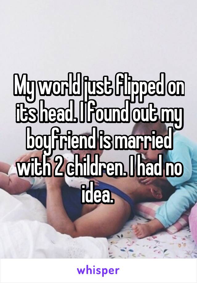 My world just flipped on its head. I found out my boyfriend is married with 2 children. I had no idea. 