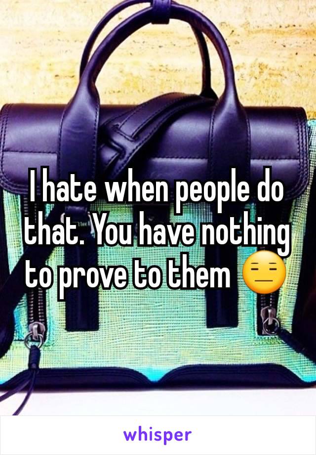 I hate when people do that. You have nothing to prove to them 😑