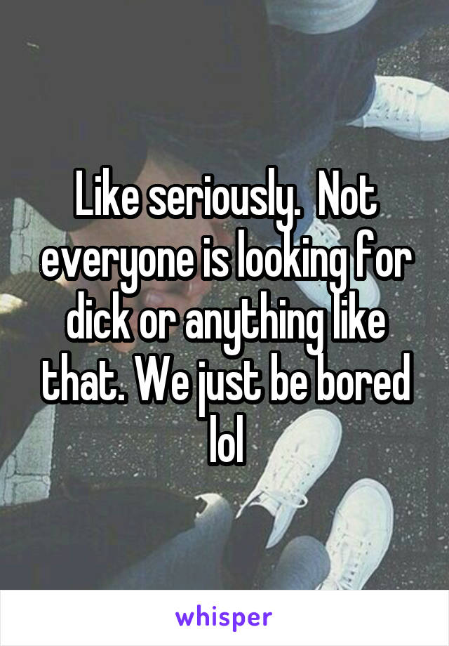 Like seriously.  Not everyone is looking for dick or anything like that. We just be bored lol