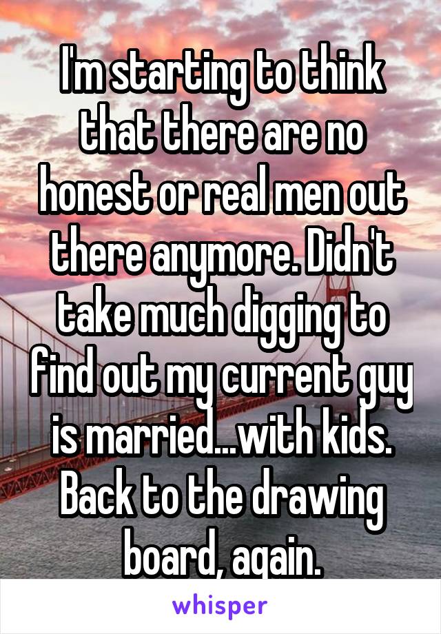 I'm starting to think that there are no honest or real men out there anymore. Didn't take much digging to find out my current guy is married...with kids. Back to the drawing board, again.