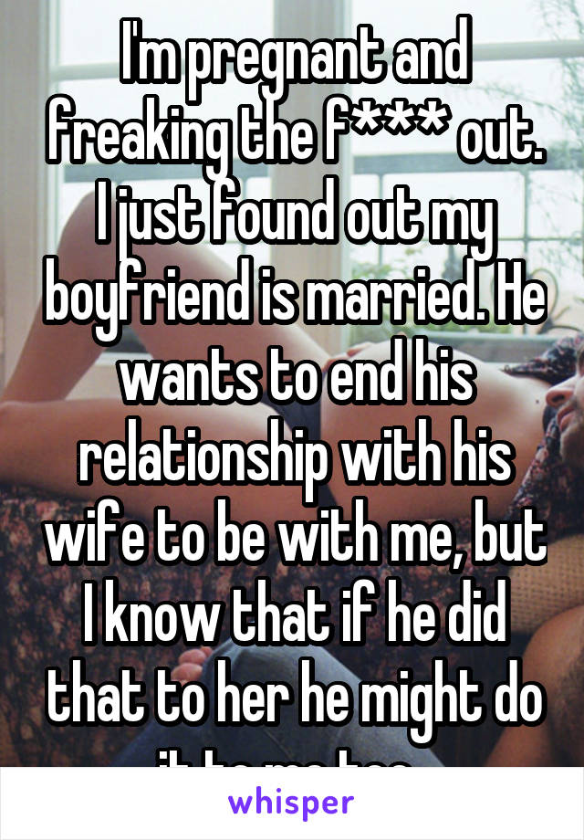 I'm pregnant and freaking the f*** out. I just found out my boyfriend is married. He wants to end his relationship with his wife to be with me, but I know that if he did that to her he might do it to me too. 