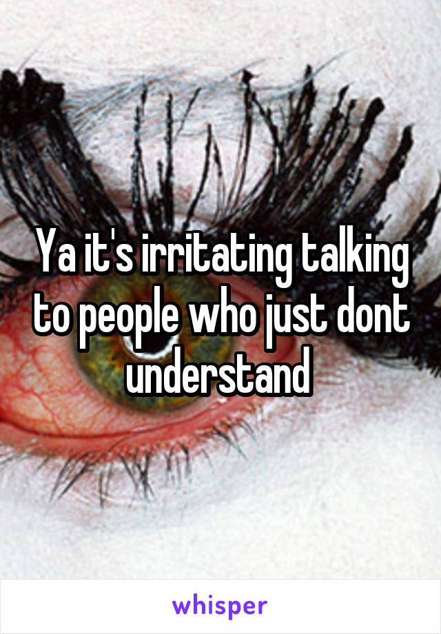 Ya it's irritating talking to people who just dont understand 