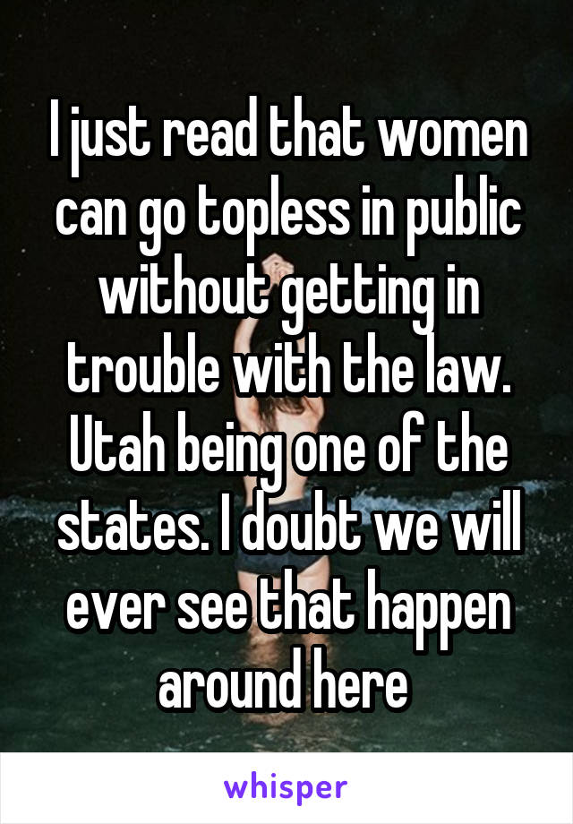 I just read that women can go topless in public without getting in trouble with the law. Utah being one of the states. I doubt we will ever see that happen around here 