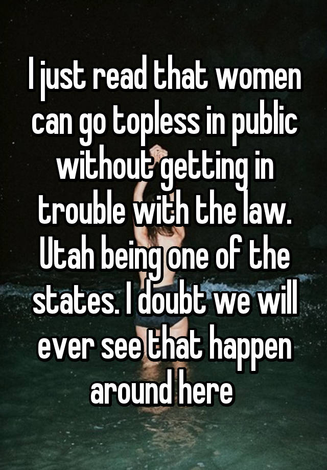 I just read that women can go topless in public without getting in trouble with the law. Utah being one of the states. I doubt we will ever see that happen around here 