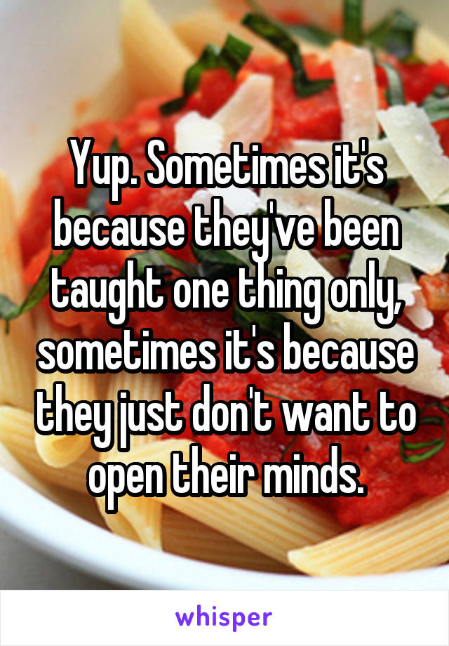 Yup. Sometimes it's because they've been taught one thing only, sometimes it's because they just don't want to open their minds.