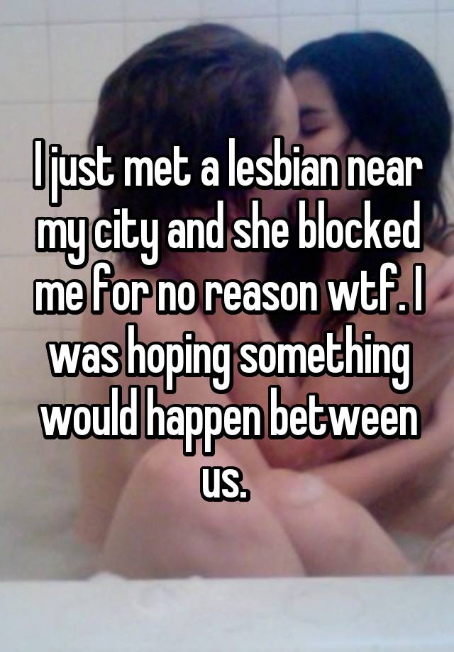 I just met a lesbian near my city and she blocked me for no reason wtf. I was hoping something would happen between us. 