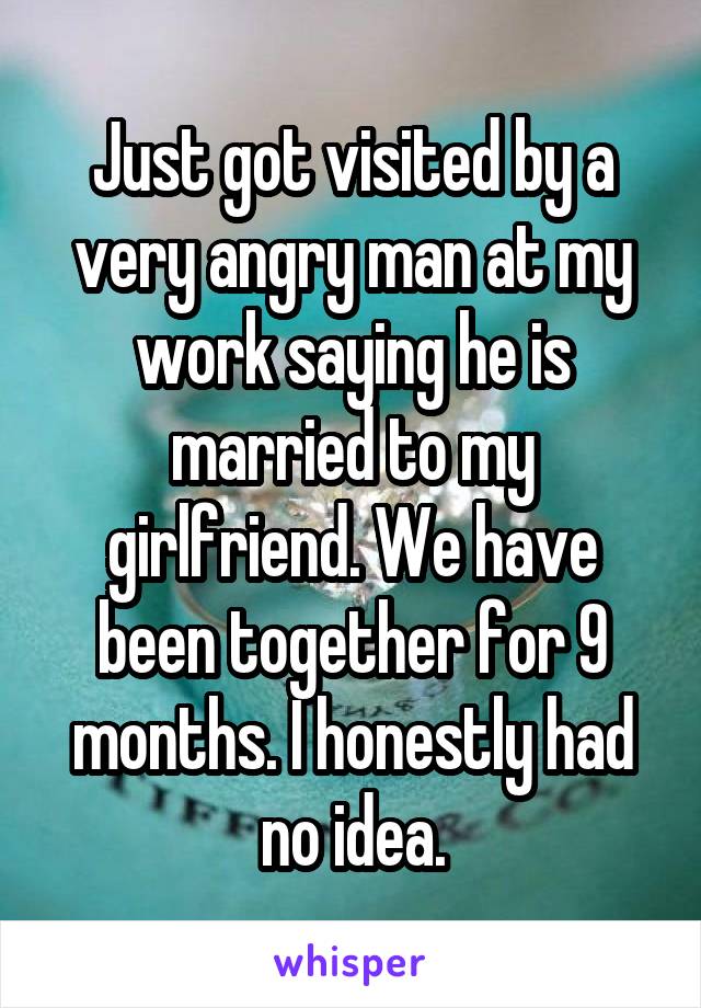 Just got visited by a very angry man at my work saying he is married to my girlfriend. We have been together for 9 months. I honestly had no idea.